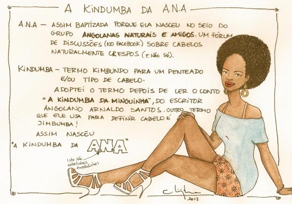 Image that explains the origin of the name “A Kindumba da ANA” on her page on Facebook. ANA - Baptized this way because she was born at the breast of the group Angolanas Naturais e Amigos, a forum (on Facebook) of discussion about naturally curly hair (and not just that). Kindumba- Kimbundo is a term for a hairstyle and/or a kind of hair. I adopted the term after reading the story A kindumba da minguinha, by the Angolan writer Arnaldo Santos. Another term that he uses to define hair is Jimbumba! That's how “A Kindumba da ANA” was born. (And Chiquinha, the author, drew some little curly hairs in the word ANA)